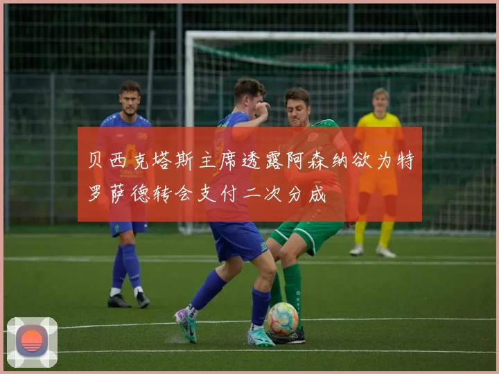 贝西克塔斯主席透露阿森纳欲为特罗萨德转会支付二次分成