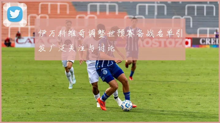 伊万科维奇调整世预赛备战名单引发广泛关注与讨论