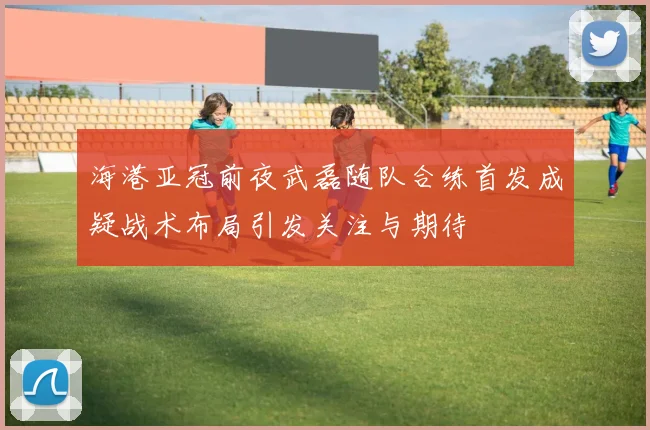 海港亚冠前夜武磊随队合练首发成疑战术布局引发关注与期待
