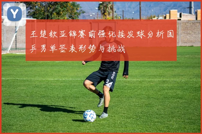王楚钦亚锦赛前强化接发球分析国乒男单签表形势与挑战