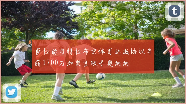 萨拉赫与特拉布宗体育达成协议年薪1700万加奖金联手奥纳纳