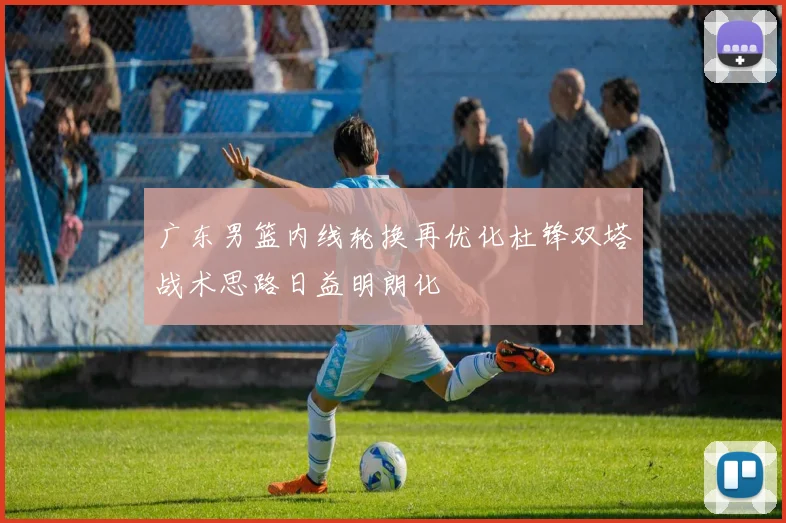 广东男篮内线轮换再优化杜锋双塔战术思路日益明朗化