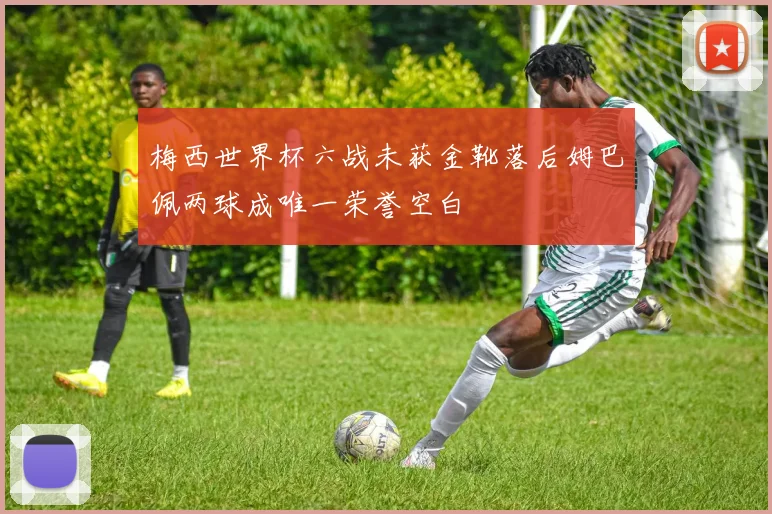 梅西世界杯六战未获金靴落后姆巴佩两球成唯一荣誉空白
