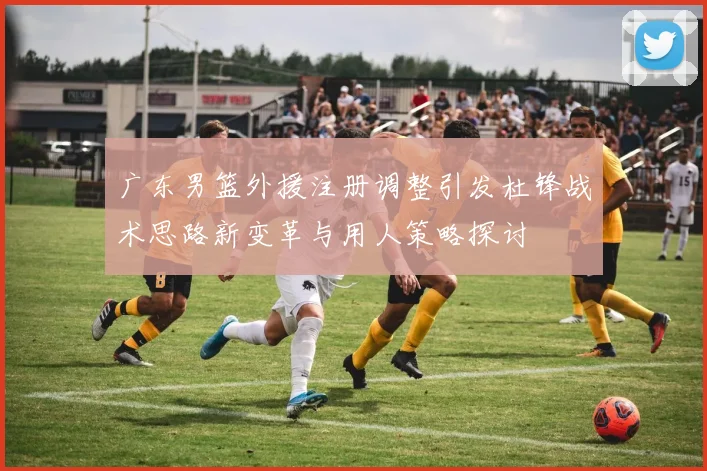 广东男篮外援注册调整引发杜锋战术思路新变革与用人策略探讨